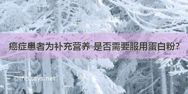 癌症患者为补充营养 是否需要服用蛋白粉？