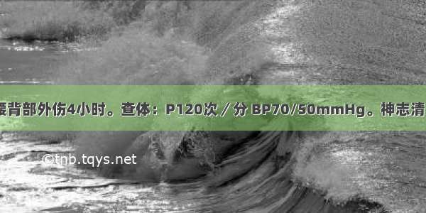 男性 30岁。腰背部外伤4小时。查体：P120次／分 BP70/50mmHg。神志清 面色苍白。全