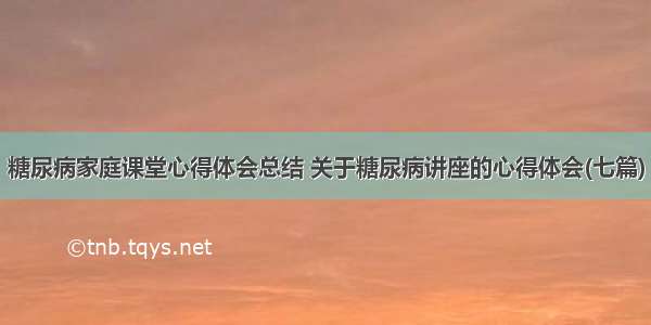 糖尿病家庭课堂心得体会总结 关于糖尿病讲座的心得体会(七篇)