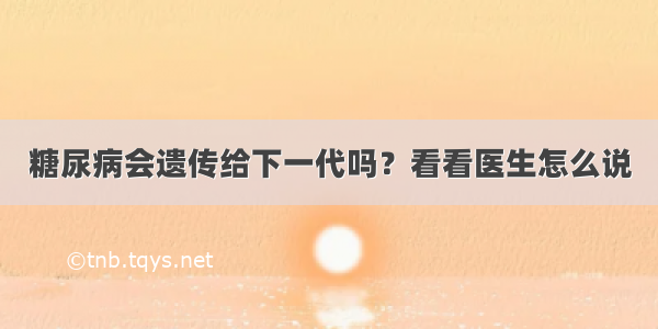 糖尿病会遗传给下一代吗？看看医生怎么说