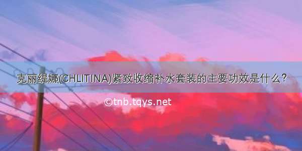 克丽缇娜(CHLITINA)紧致收缩补水套装的主要功效是什么？