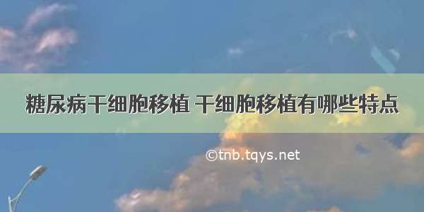 糖尿病干细胞移植 干细胞移植有哪些特点