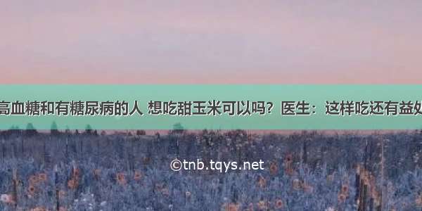 高血糖和有糖尿病的人 想吃甜玉米可以吗？医生：这样吃还有益处