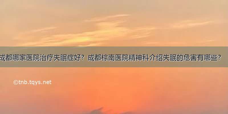 成都哪家医院治疗失眠症好？成都棕南医院精神科介绍失眠的危害有哪些？