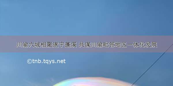 川渝六城相聚遂宁蓬溪 共谋川渝毗邻地区一体化发展