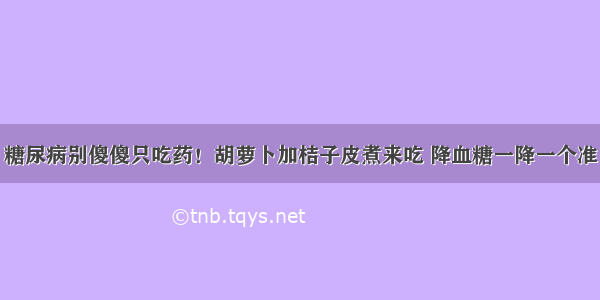 糖尿病别傻傻只吃药！胡萝卜加桔子皮煮来吃 降血糖一降一个准