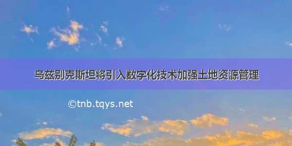 乌兹别克斯坦将引入数字化技术加强土地资源管理