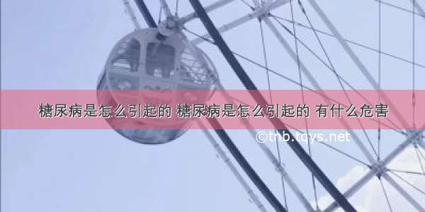 糖尿病是怎么引起的 糖尿病是怎么引起的 有什么危害