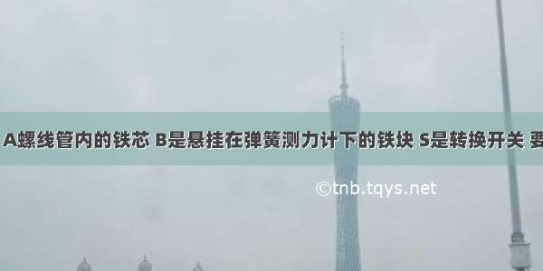 如图所示 A螺线管内的铁芯 B是悬挂在弹簧测力计下的铁块 S是转换开关 要使弹簧的