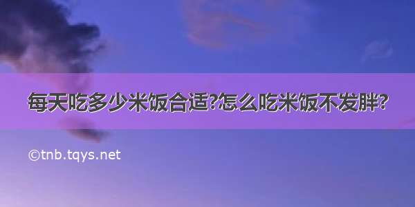 每天吃多少米饭合适?怎么吃米饭不发胖?