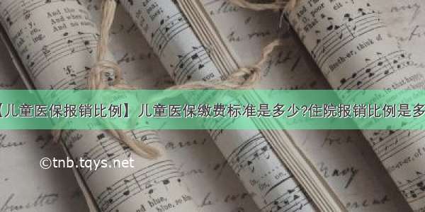 【儿童医保报销比例】儿童医保缴费标准是多少?住院报销比例是多少?