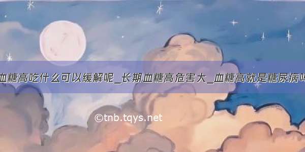 血糖高吃什么可以缓解呢_长期血糖高危害大_血糖高就是糖尿病吗