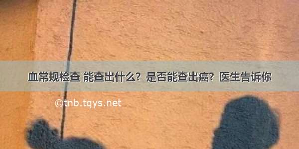 血常规检查 能查出什么？是否能查出癌？医生告诉你