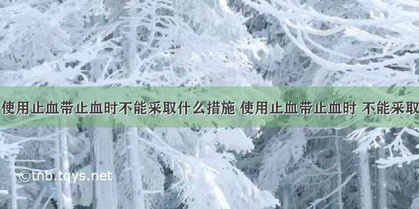 使用止血带止血时不能采取什么措施 使用止血带止血时 不能采取