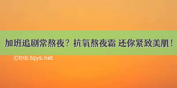 加班追剧常熬夜？抗氧熬夜霜 还你紧致美肌！