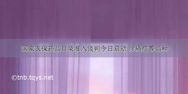 国家医保药品目录准入谈判今日启动 涉癌症等品种