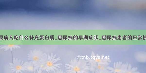 糖尿病人吃什么补充蛋白质_糖尿病的早期症状_糖尿病患者的日常护理