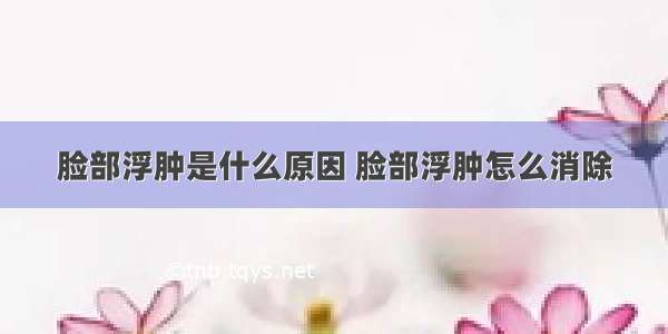 脸部浮肿是什么原因 脸部浮肿怎么消除