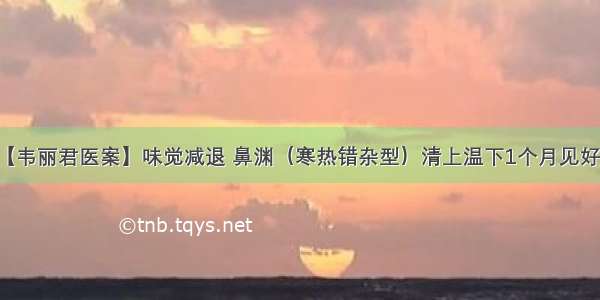 【韦丽君医案】味觉减退 鼻渊（寒热错杂型）清上温下1个月见好转