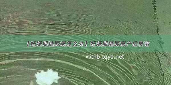 【妊娠期糖尿病怎么办】妊娠期糖尿病产后食谱