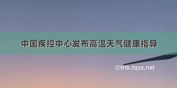 中国疾控中心发布高温天气健康指导