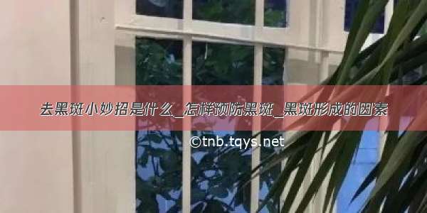 去黑斑小妙招是什么_怎样预防黑斑_黑斑形成的因素