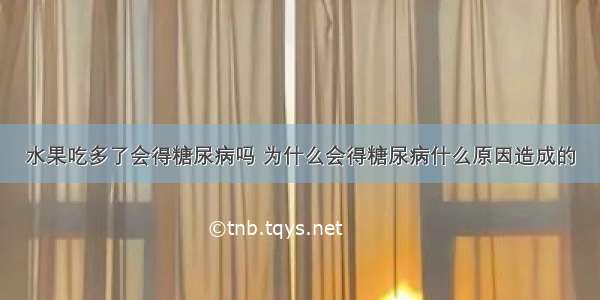 水果吃多了会得糖尿病吗 为什么会得糖尿病什么原因造成的