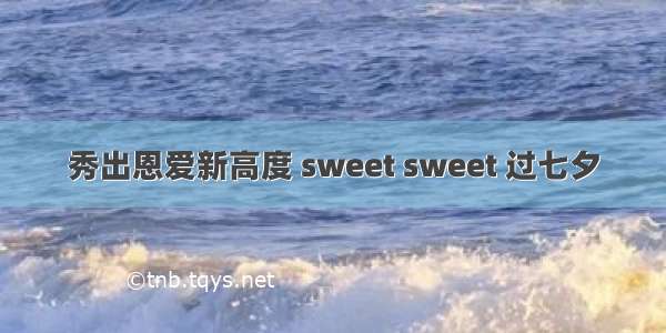 秀出恩爱新高度 sweet sweet 过七夕