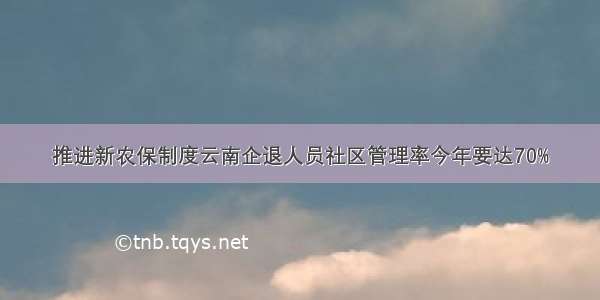 推进新农保制度云南企退人员社区管理率今年要达70%