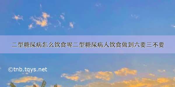 二型糖尿病怎么饮食呢二型糖尿病人饮食做到六要三不要