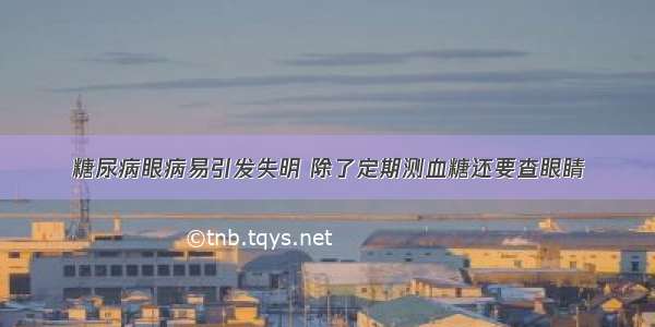 糖尿病眼病易引发失明 除了定期测血糖还要查眼睛