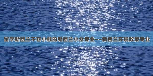 留学新西兰不容小觑的新西兰小众专业——新西兰环境政策专业