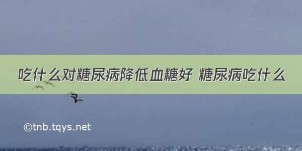 吃什么对糖尿病降低血糖好 糖尿病吃什么