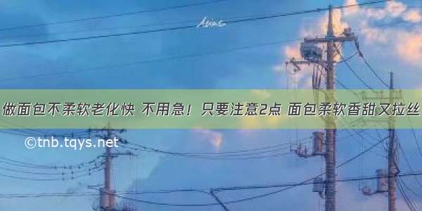 做面包不柔软老化快 不用急！只要注意2点 面包柔软香甜又拉丝