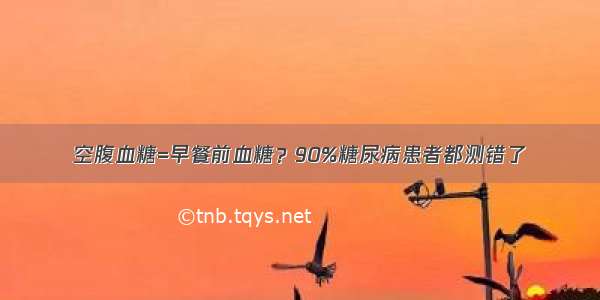 空腹血糖=早餐前血糖？90%糖尿病患者都测错了