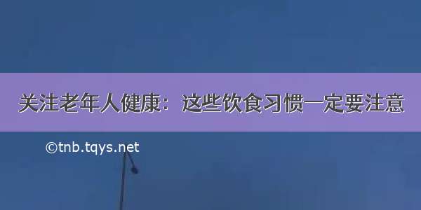 关注老年人健康：这些饮食习惯一定要注意