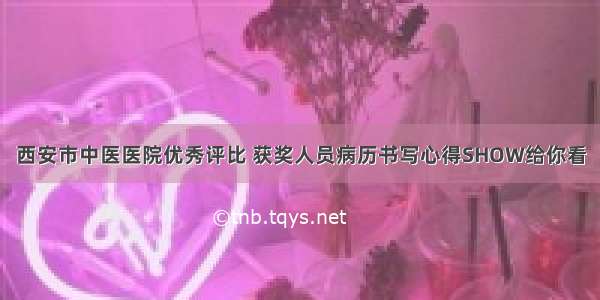 西安市中医医院优秀评比 获奖人员病历书写心得SHOW给你看