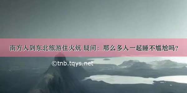 南方人到东北旅游住火炕 疑问：那么多人一起睡不尴尬吗？