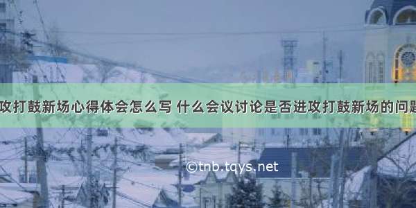 是否进攻打鼓新场心得体会怎么写 什么会议讨论是否进攻打鼓新场的问题(四篇)