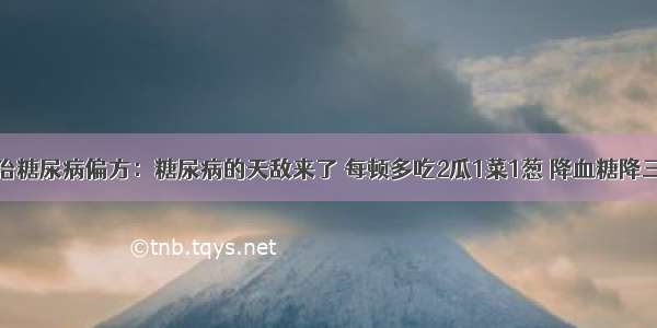 根治糖尿病偏方：糖尿病的天敌来了 每顿多吃2瓜1菜1葱 降血糖降三高