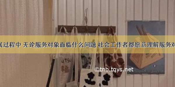 在服务开展过程中 无论服务对象面临什么问题 社会工作者都愿意理解服务对象 关心服