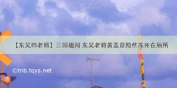 【东吴四老将】三国趣闻 东吴老将黄盖竟险些冻死在厕所