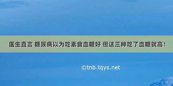 医生直言 糖尿病以为吃素食血糖好 但这三种吃了血糖就高！