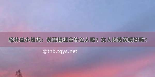 轻补益小知识：黄芪精适合什么人喝？女人喝黄芪精好吗？