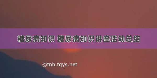 糖尿病知识 糖尿病知识讲座活动总结