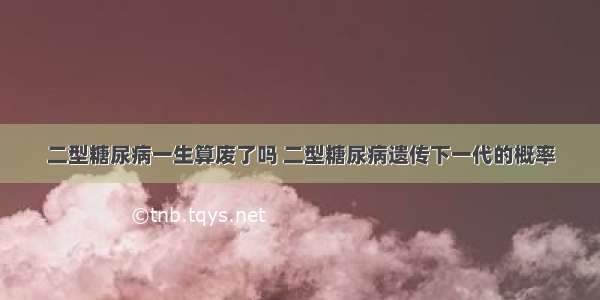 二型糖尿病一生算废了吗 二型糖尿病遗传下一代的概率