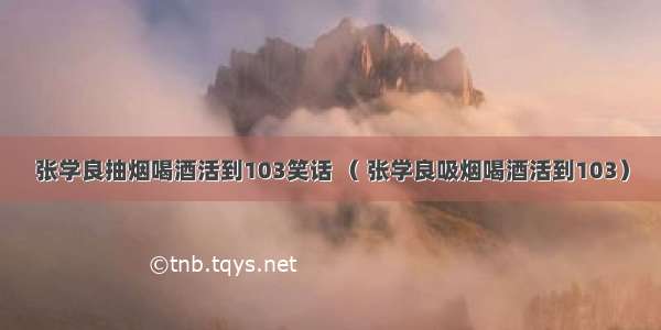 张学良抽烟喝酒活到103笑话 （ 张学良吸烟喝酒活到103）