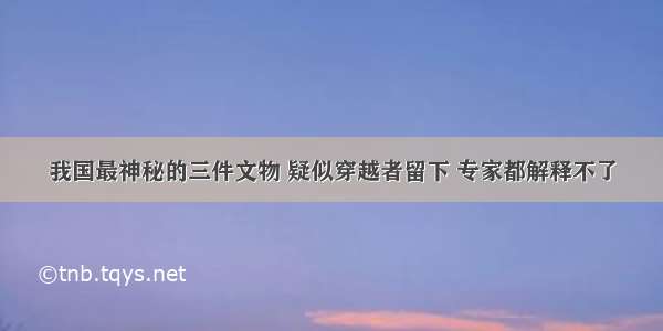 我国最神秘的三件文物 疑似穿越者留下 专家都解释不了