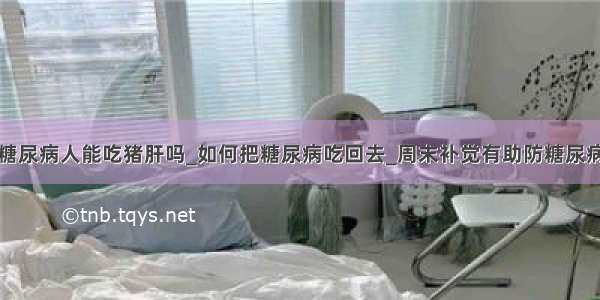 糖尿病人能吃猪肝吗_如何把糖尿病吃回去_周末补觉有助防糖尿病