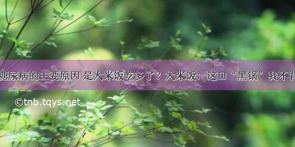 糖尿病的主要原因 是大米饭吃多了？大米饭：这口“黑锅”我不背